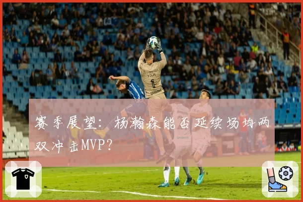 赛季展望：杨瀚森能否延续场均两双冲击MVP？