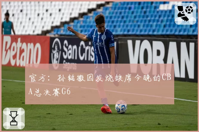 官方：孙铭徽因发烧缺席今晚的CBA总决赛G6