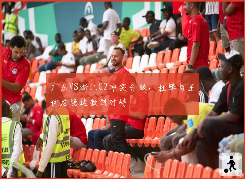 广东VS浙江G2冲突升级，杜锋与王世龙场边激烈对峙