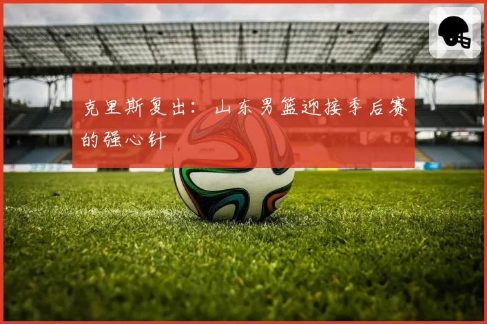 克里斯复出：山东男篮迎接季后赛的强心针