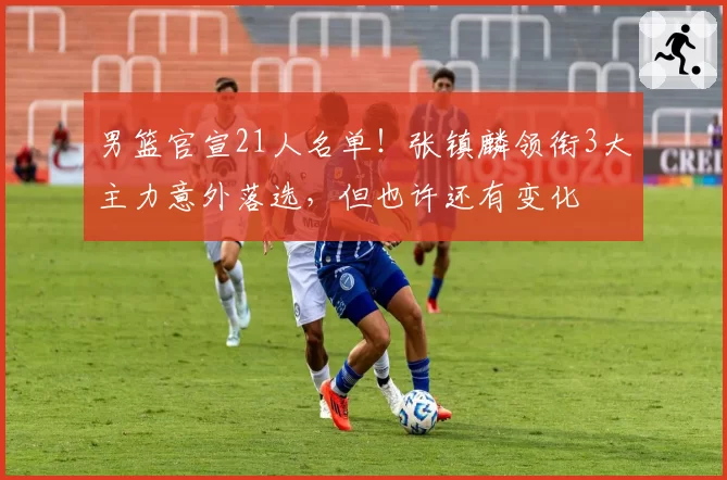 男篮官宣21人名单!张镇麟领衔3大主力意外落选,但也许还有变化