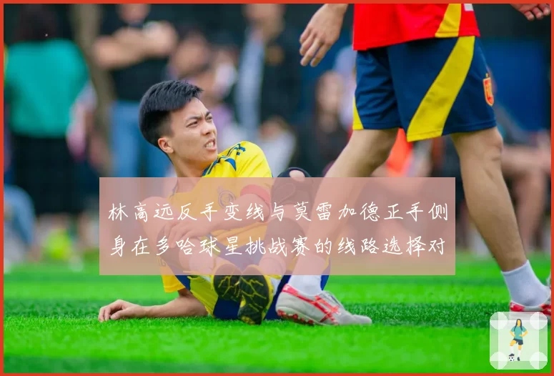 林高远反手变线与莫雷加德正手侧身在多哈球星挑战赛的线路选择对比