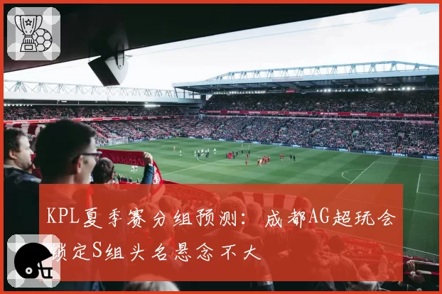 KPL夏季赛分组预测：成都AG超玩会锁定S组头名悬念不大