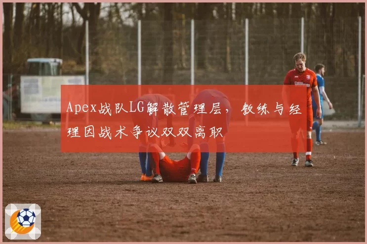 Apex战队LG解散管理层，教练与经理因战术争议双双离职