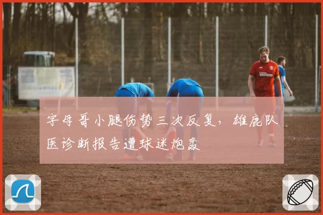 字母哥小腿伤势三次反复，雄鹿队医诊断报告遭球迷炮轰