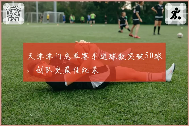 天津津门虎单赛季进球数突破50球，创队史最佳纪录