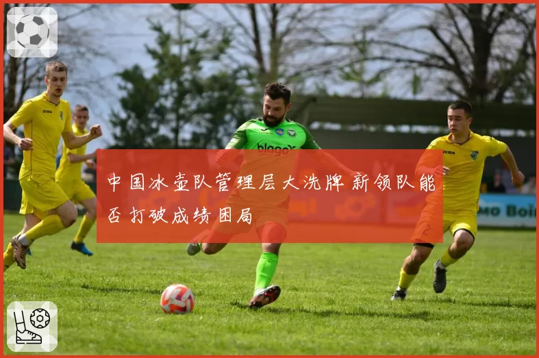 中国冰壶队管理层大洗牌 新领队能否打破成绩困局