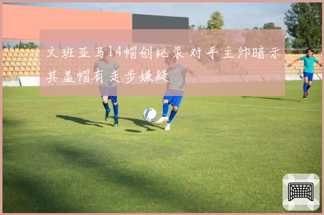 文班亚马14帽创纪录 对手主帅暗示其盖帽有走步嫌疑