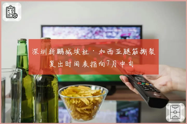 深圳新鹏城埃杜·加西亚腿筋撕裂，复出时间表指向7月中旬