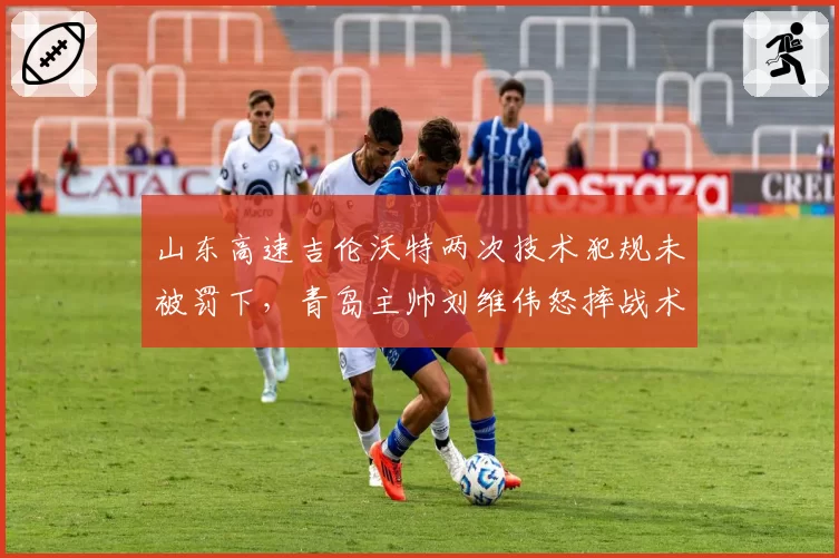 山东高速吉伦沃特两次技术犯规未被罚下，青岛主帅刘维伟怒摔战术板