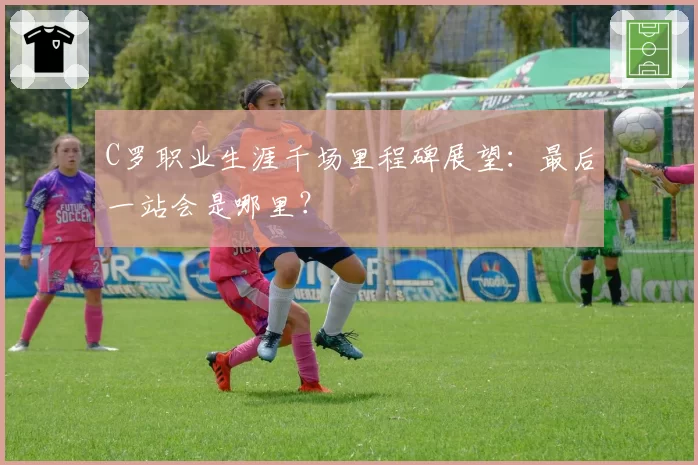 C罗职业生涯千场里程碑展望:最后一站会是哪里?