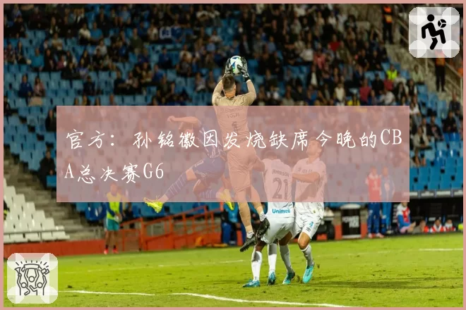 官方：孙铭徽因发烧缺席今晚的CBA总决赛G6