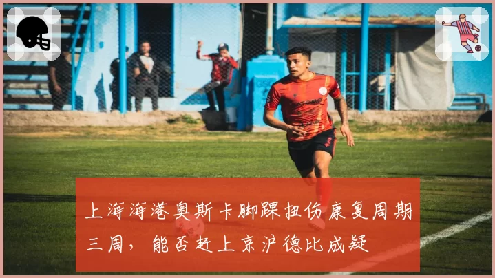 上海海港奥斯卡脚踝扭伤康复周期三周，能否赶上京沪德比成疑