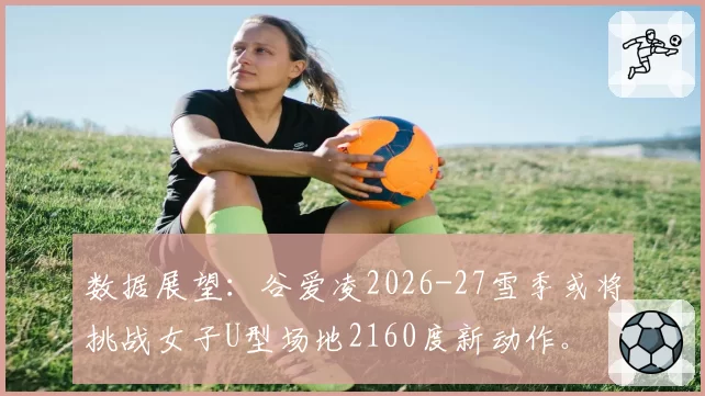 数据展望：谷爱凌2026-27雪季或将挑战女子U型场地2160度新动作。