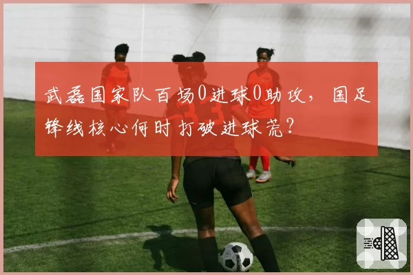武磊国家队百场0进球0助攻,国足锋线核心何时打破进球荒?