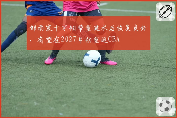 邹雨宸十字韧带重建术后恢复良好,有望在2027年初重返CBA