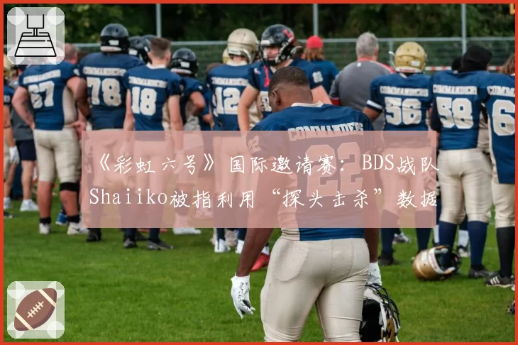 《彩虹六号》国际邀请赛:BDS战队Shaiiko被指利用“探头击杀”数据美化个人K_D,实际作用存疑