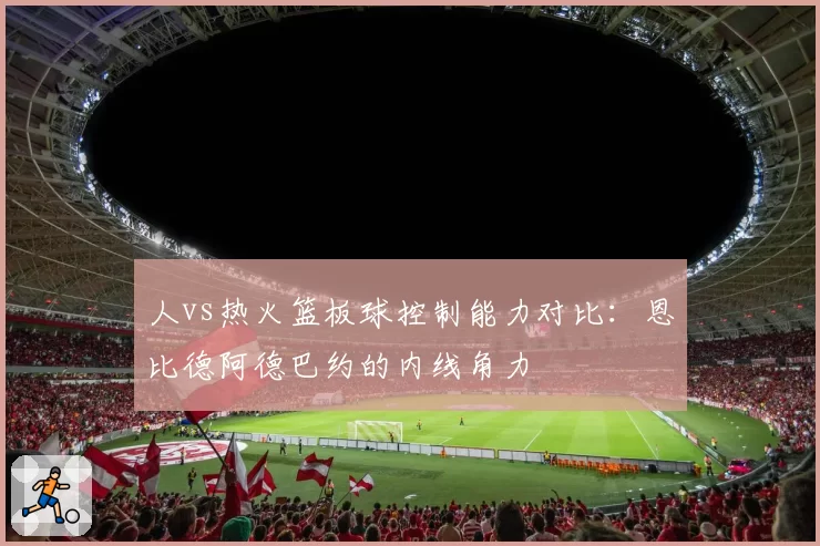人vs热火篮板球控制能力对比：恩比德阿德巴约的内线角力