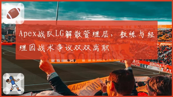 Apex战队LG解散管理层，教练与经理因战术争议双双离职