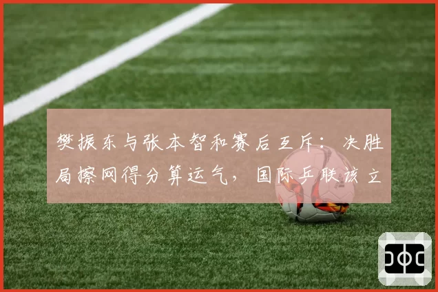 樊振东与张本智和赛后互斥：决胜局擦网得分算运气，国际乒联该立新规？