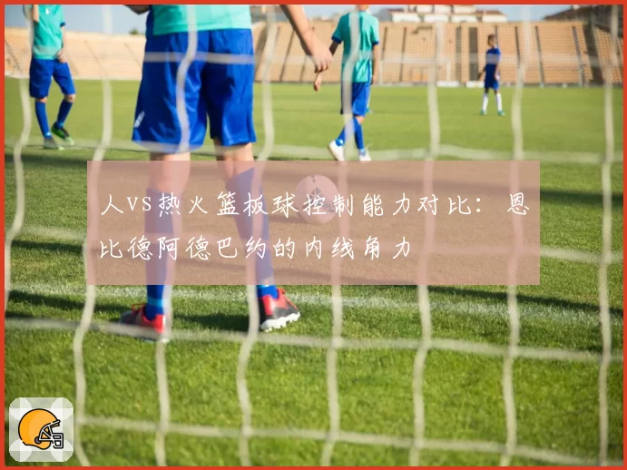 人vs热火篮板球控制能力对比：恩比德阿德巴约的内线角力