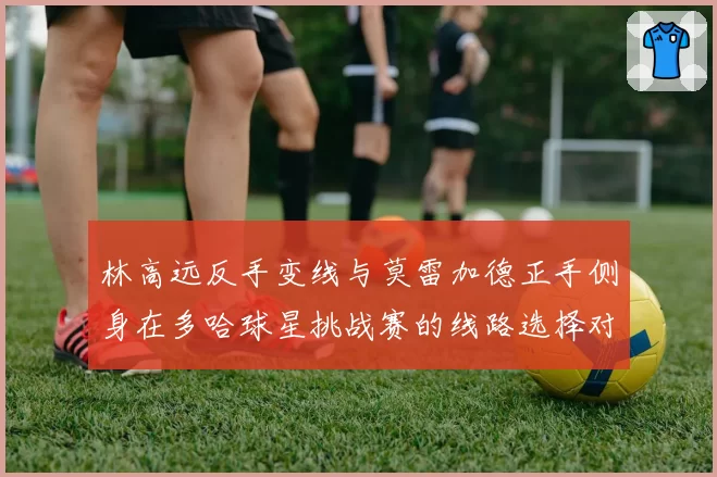 林高远反手变线与莫雷加德正手侧身在多哈球星挑战赛的线路选择对比