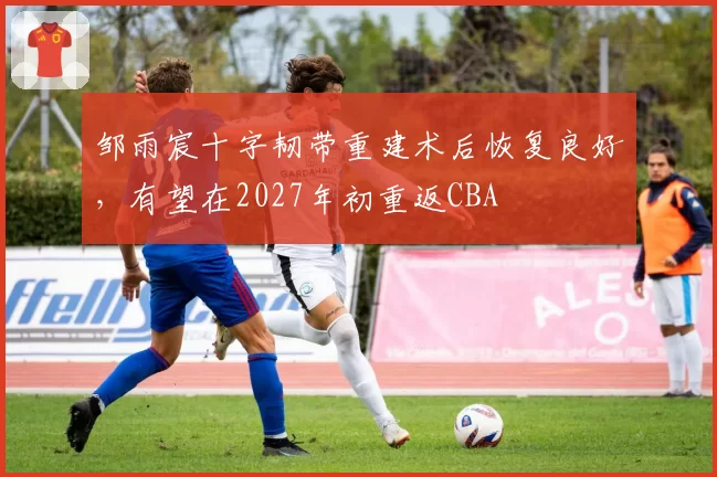 邹雨宸十字韧带重建术后恢复良好,有望在2027年初重返CBA