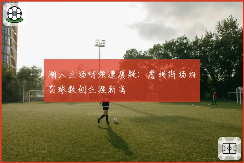 湖人主场哨频遭质疑：詹姆斯场均罚球数创生涯新高