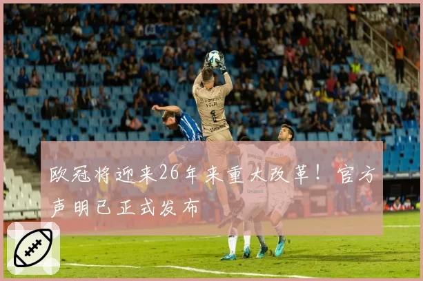 欧冠将迎来26年来重大改革！官方声明已正式发布