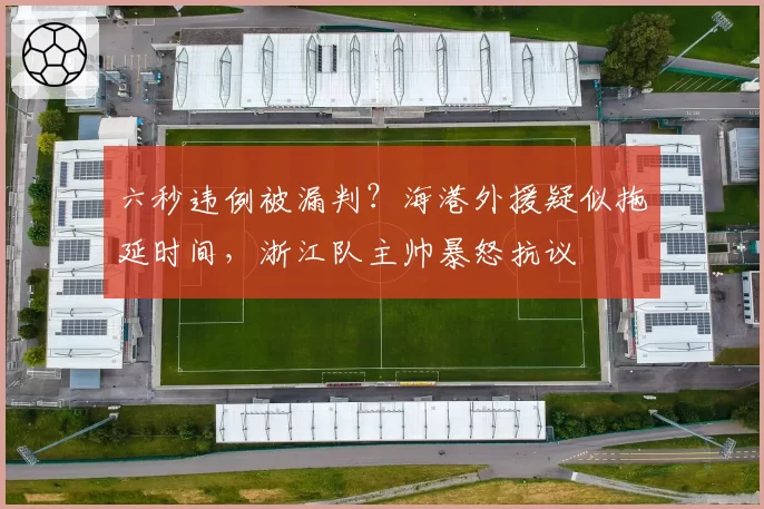 六秒违例被漏判?海港外援疑似拖延时间,浙江队主帅暴怒抗议
