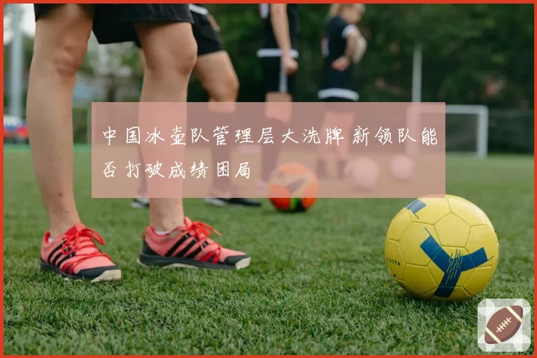 中国冰壶队管理层大洗牌 新领队能否打破成绩困局