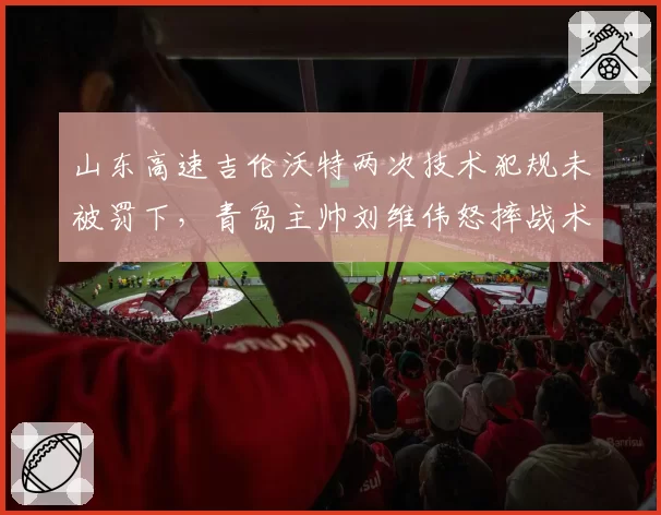山东高速吉伦沃特两次技术犯规未被罚下，青岛主帅刘维伟怒摔战术板