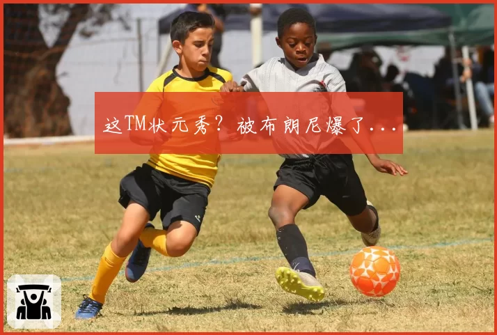 这TM状元秀？被布朗尼爆了...