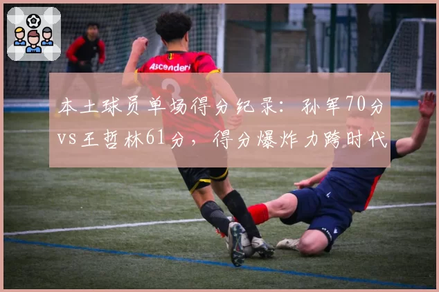 本土球员单场得分纪录:孙军70分vs王哲林61分,得分爆炸力跨时代PK