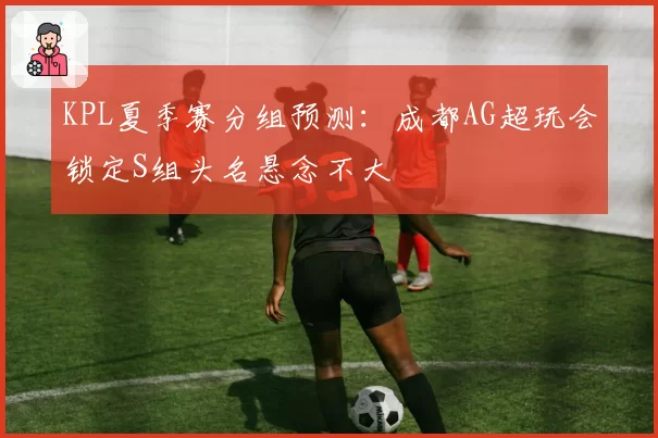 KPL夏季赛分组预测：成都AG超玩会锁定S组头名悬念不大