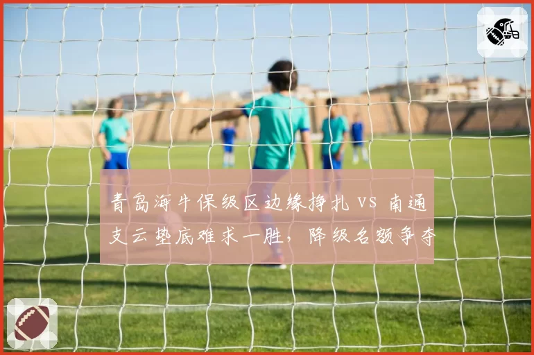 青岛海牛保级区边缘挣扎 vs 南通支云垫底难求一胜,降级名额争夺白热化