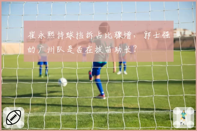 崔永熙持球挡拆占比骤增，郭士强的广州队是否在拔苗助长？