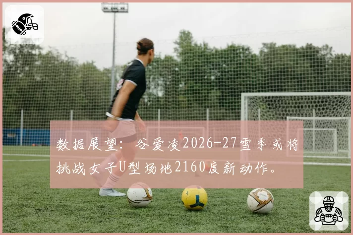 数据展望：谷爱凌2026-27雪季或将挑战女子U型场地2160度新动作。