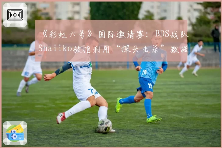 《彩虹六号》国际邀请赛:BDS战队Shaiiko被指利用“探头击杀”数据美化个人K_D,实际作用存疑