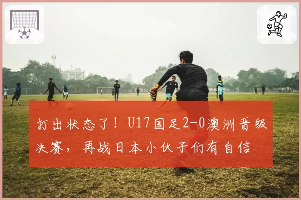 打出状态了！U17国足2-0澳洲晋级决赛，再战日本小伙子们有自信