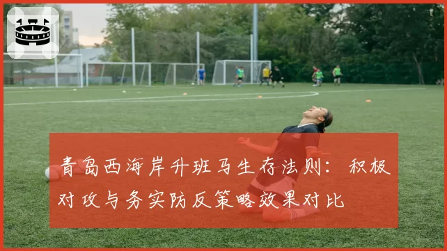 青岛西海岸升班马生存法则：积极对攻与务实防反策略效果对比