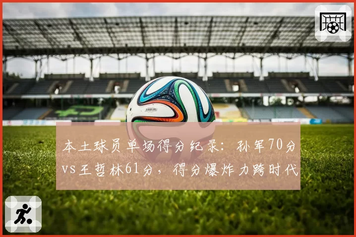 本土球员单场得分纪录:孙军70分vs王哲林61分,得分爆炸力跨时代PK