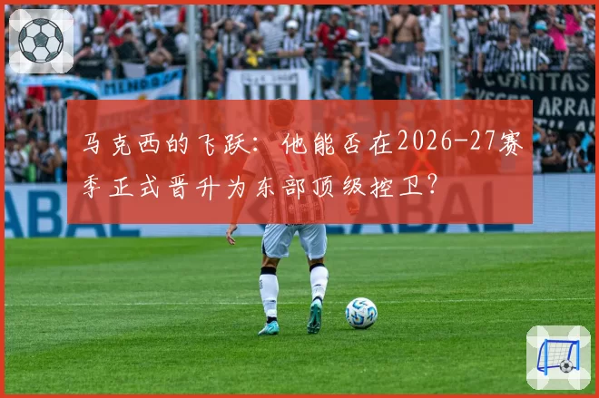 马克西的飞跃：他能否在2026-27赛季正式晋升为东部顶级控卫？