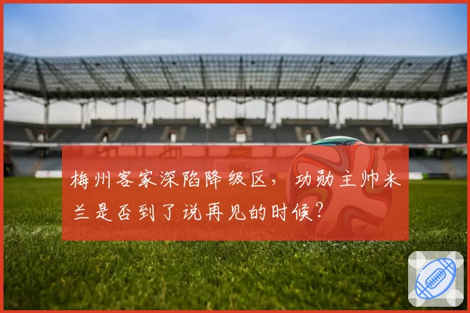 梅州客家深陷降级区，功勋主帅米兰是否到了说再见的时候？