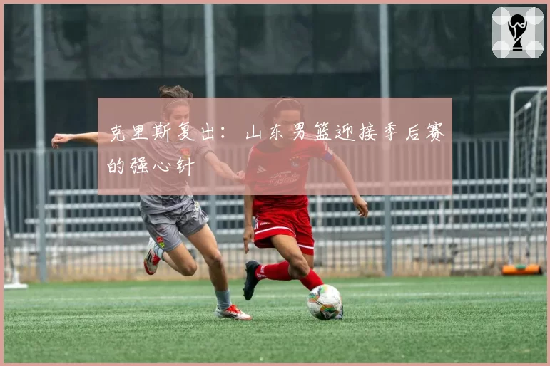 克里斯复出：山东男篮迎接季后赛的强心针