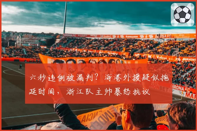 六秒违例被漏判?海港外援疑似拖延时间,浙江队主帅暴怒抗议