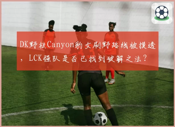 DK野核Canyon豹女刷野路线被摸透,LCK强队是否已找到破解之法?